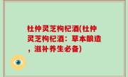 杜仲灵芝枸杞酒(杜仲灵芝枸杞酒：草本酿造，滋补养生必备)