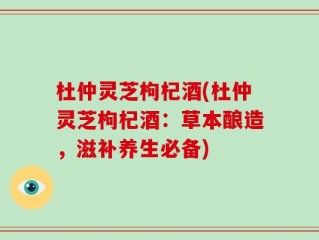 杜仲灵芝枸杞酒(杜仲灵芝枸杞酒：草本酿造，滋补养生必备)