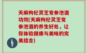 天麻枸杞灵芝党参泡酒功效(天麻枸杞灵芝党参泡酒的养生好处，让你体验健康与美味的完美结合)