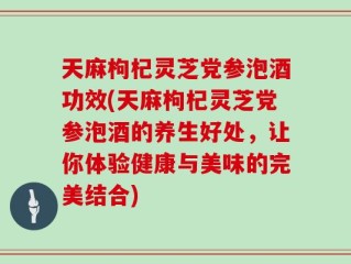 天麻枸杞灵芝党参泡酒功效(天麻枸杞灵芝党参泡酒的养生好处，让你体验健康与美味的完美结合)