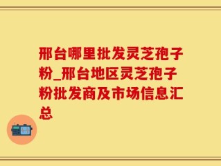 邢台哪里批发灵芝孢子粉_邢台地区灵芝孢子粉批发商及市场信息汇总