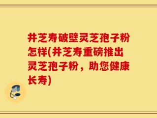 井芝寿破壁灵芝孢子粉怎样(井芝寿重磅推出灵芝孢子粉，助您健康长寿)