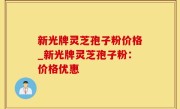 新光牌灵芝孢子粉价格_新光牌灵芝孢子粉：价格优惠