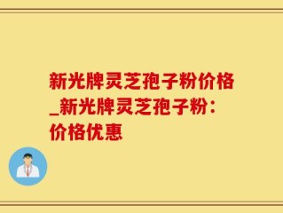 新光牌灵芝孢子粉价格_新光牌灵芝孢子粉：价格优惠