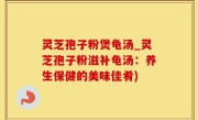 灵芝孢子粉煲龟汤_灵芝孢子粉滋补龟汤：养生保健的美味佳肴)