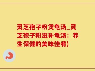 灵芝孢子粉煲龟汤_灵芝孢子粉滋补龟汤：养生保健的美味佳肴)