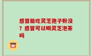 感冒能吃灵芝孢子粉没？感冒可以喝灵芝泡茶吗