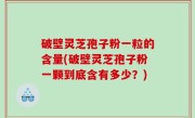 破壁灵芝孢子粉一粒的含量(破壁灵芝孢子粉一颗到底含有多少？)