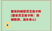 磐安的破壁灵芝孢子粉(磐安灵芝孢子粉：突破瓶颈，滋补身心)