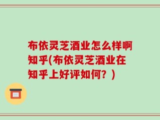 布依灵芝酒业怎么样啊知乎(布依灵芝酒业在知乎上好评如何？)