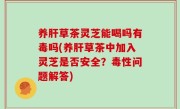 养肝草茶灵芝能喝吗有毒吗(养肝草茶中加入灵芝是否安全？毒性问题解答)