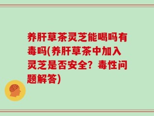 养肝草茶灵芝能喝吗有毒吗(养肝草茶中加入灵芝是否安全？毒性问题解答)