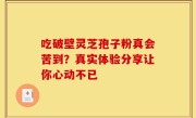 吃破壁灵芝孢子粉真会苦到？真实体验分享让你心动不已