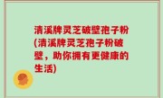清溪牌灵芝破壁孢子粉(清溪牌灵芝孢子粉破壁，助你拥有更健康的生活)