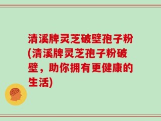 清溪牌灵芝破壁孢子粉(清溪牌灵芝孢子粉破壁，助你拥有更健康的生活)