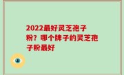 2022最好灵芝孢子粉？哪个牌子的灵芝孢子粉最好