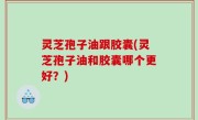 灵芝孢子油跟胶囊(灵芝孢子油和胶囊哪个更好？)