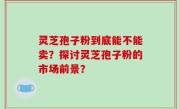 灵芝孢子粉到底能不能卖？探讨灵芝孢子粉的市场前景？