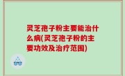灵芝孢子粉主要能治什么病(灵芝孢子粉的主要功效及治疗范围)