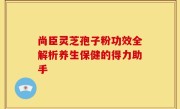 尚臣灵芝孢子粉功效全解析养生保健的得力助手
