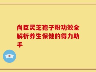 尚臣灵芝孢子粉功效全解析养生保健的得力助手