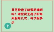 灵芝粉孢子能帮助睡眠吗？破壁灵芝孢子粉每天服用几次，每次服多少