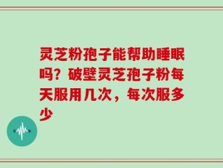 灵芝粉孢子能帮助睡眠吗？破壁灵芝孢子粉每天服用几次，每次服多少