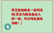 灵芝能加鲍鱼一起炖汤吗(灵芝与鲍鱼融合入同一锅，可以炖出美味汤鲍！)