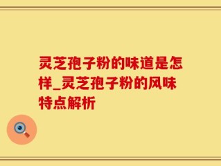 灵芝孢子粉的味道是怎样_灵芝孢子粉的风味特点解析