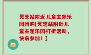 灵芝站附近儿童主题乐园团购(灵芝站附近儿童主题乐园打折活动，快来参加！)