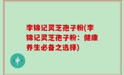 李锦记灵芝孢子粉(李锦记灵芝孢子粉：健康养生必备之选择)