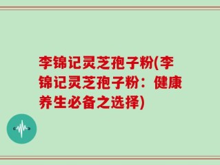 李锦记灵芝孢子粉(李锦记灵芝孢子粉：健康养生必备之选择)