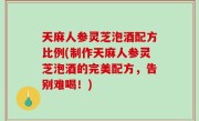 天麻人参灵芝泡酒配方比例(制作天麻人参灵芝泡酒的完美配方，告别难喝！)
