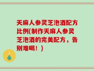 天麻人参灵芝泡酒配方比例(制作天麻人参灵芝泡酒的完美配方，告别难喝！)