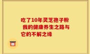 吃了10年灵芝孢子粉 我的健康养生之路与它的不解之缘