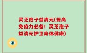 灵芝孢子益清元(提高免疫力必备！灵芝孢子益清元护卫身体健康)