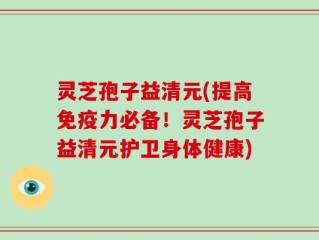 灵芝孢子益清元(提高免疫力必备！灵芝孢子益清元护卫身体健康)