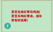 灵芝元肉红枣乌鸡汤(灵芝乌鸡红枣汤，滋补养生好选择)