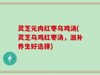 灵芝元肉红枣乌鸡汤(灵芝乌鸡红枣汤，滋补养生好选择)
