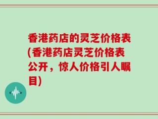 香港药店的灵芝价格表(香港药店灵芝价格表公开，惊人价格引人瞩目)