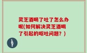 灵芝酒喝了吐了怎么办呢(如何解决灵芝酒喝了引起的呕吐问题？)