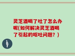 灵芝酒喝了吐了怎么办呢(如何解决灵芝酒喝了引起的呕吐问题？)