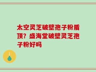 太空灵芝破壁孢子粉盾顶？盛海堂破壁灵芝孢子粉好吗