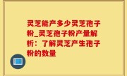 灵芝能产多少灵芝孢子粉_灵芝孢子粉产量解析：了解灵芝产生孢子粉的数量