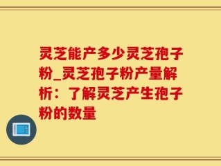 灵芝能产多少灵芝孢子粉_灵芝孢子粉产量解析：了解灵芝产生孢子粉的数量
