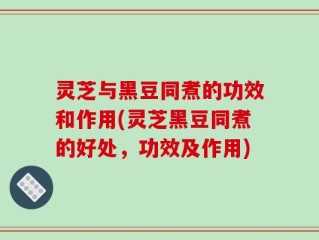 灵芝与黑豆同煮的功效和作用(灵芝黑豆同煮的好处，功效及作用)