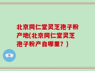 北京同仁堂灵芝孢子粉产地(北京同仁堂灵芝孢子粉产自哪里？)