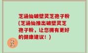芝涵仙破壁灵芝孢子粉(芝涵仙推出破壁灵芝孢子粉，让您拥有更好的健康建议！)