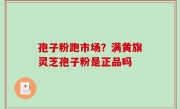 孢子粉跑市场？满黄旗灵芝孢子粉是正品吗