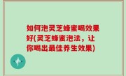 如何泡灵芝蜂蜜喝效果好(灵芝蜂蜜泡法，让你喝出最佳养生效果)
